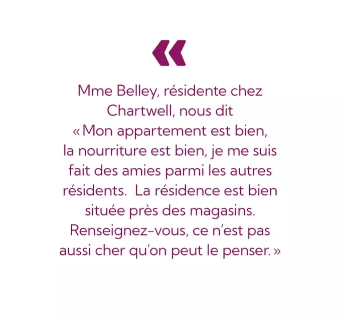 Mme Belley, résidente chez
Chartwell, nous dit
<< Mon appartement est bien,
la nourriture est bien, je me suis
fait des amies parmi les autres
résidents. La résidence est bien
située près des magasins.
Renseignez-vous, ce n'est pas
aussi cher qu'on peut le penser.