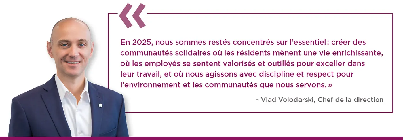 En 2025, nous sommes restés concentrés sur l’essentiel : créer des communautés solidaires où les résidents mènent une vie enrichissante, où les employés se sentent valorisés et outillés pour exceller dans leur travail, et où nous agissons avec discipline et respect envers l’environnement et les communautés que nous servons.