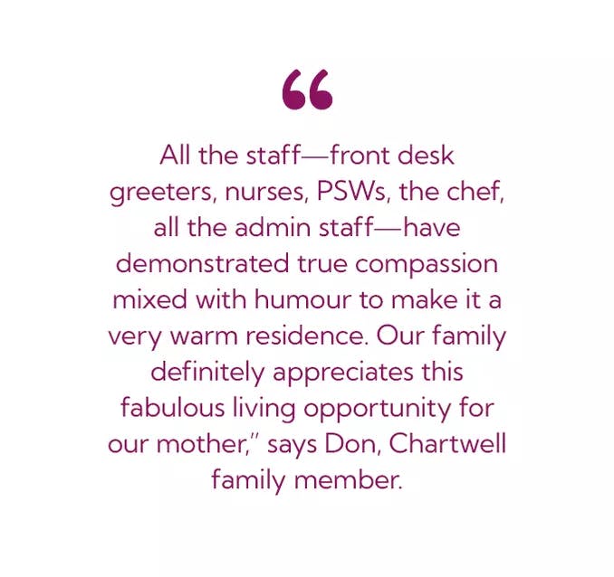 All the staff- front desk greeters, nurses, PSWs, the chef, all the admin staff - have demonstrated true compassion mixed with humour to make it a very warm residence. Our family definitely appreciates this fabulous living opportunity for our month,